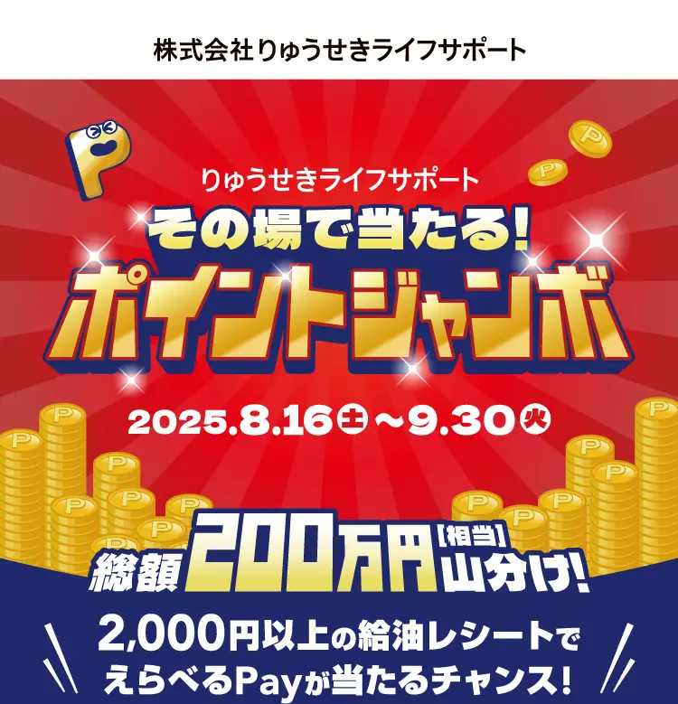 りゅうせきライフサポート その場で当たる！ポイントジャンボ 2025.8.16(土) 〜 9.30(火) 総額200万円[相当]山分け！ 2,000円以上の給油レシートでえらべるPayが当たるチャンス！